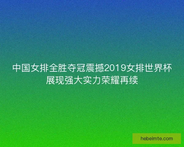 中国女排全胜夺冠震撼2019女排世界杯展现强大实力荣耀再续