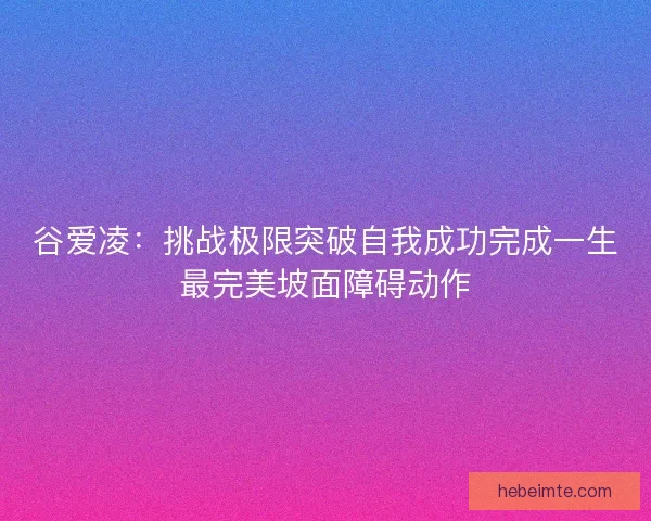 谷爱凌：挑战极限突破自我成功完成一生最完美坡面障碍动作