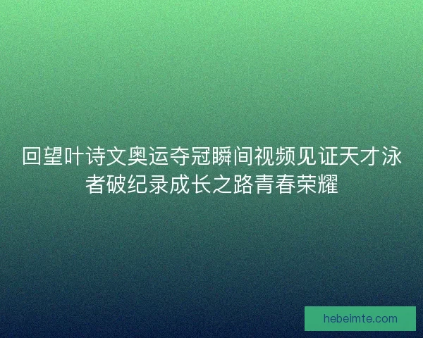 回望叶诗文奥运夺冠瞬间视频见证天才泳者破纪录成长之路青春荣耀