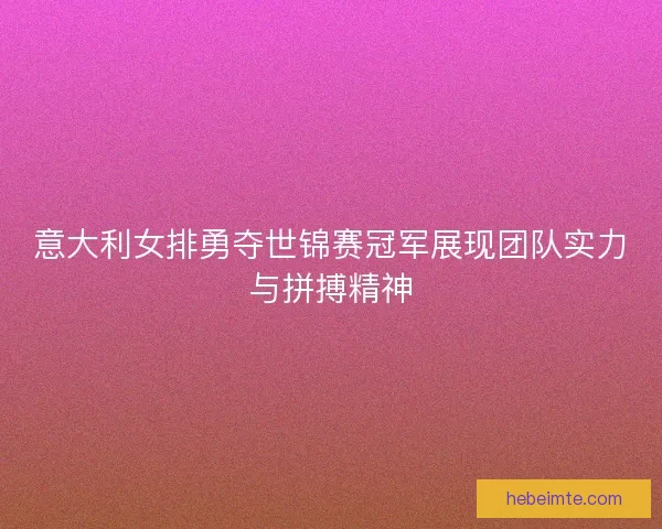意大利女排勇夺世锦赛冠军展现团队实力与拼搏精神