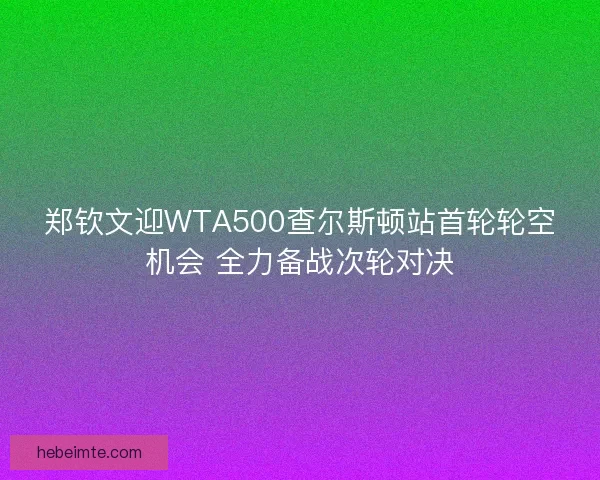 郑钦文迎WTA500查尔斯顿站首轮轮空机会 全力备战次轮对决